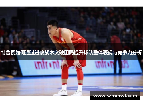 特鲁瓦如何通过进攻战术突破困局提升球队整体表现与竞争力分析